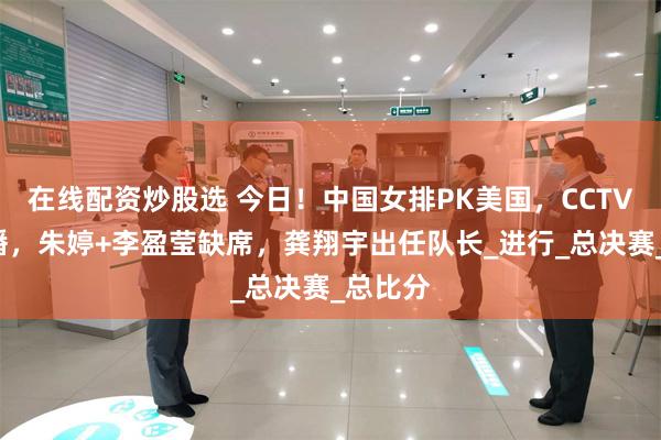在线配资炒股选 今日！中国女排PK美国，CCTV5无直播，朱婷+李盈莹缺席，龚翔宇出任队长_进行_总决赛_总比分