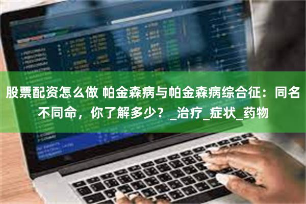 股票配资怎么做 帕金森病与帕金森病综合征：同名不同命，你了解多少？_治疗_症状_药物