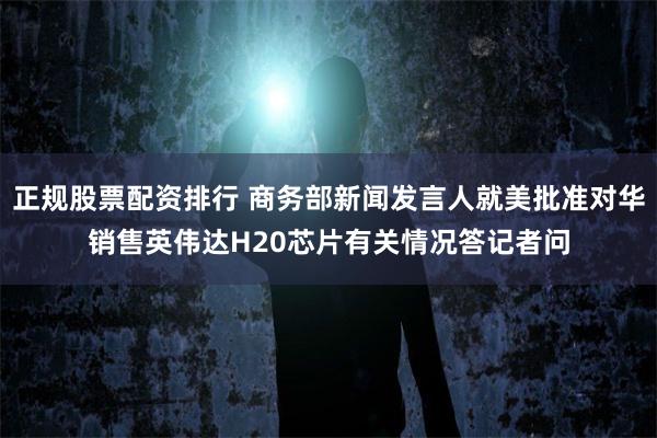 正规股票配资排行 商务部新闻发言人就美批准对华销售英伟达H20芯片有关情况答记者问