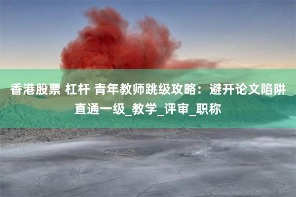 香港股票 杠杆 青年教师跳级攻略：避开论文陷阱直通一级_教学_评审_职称