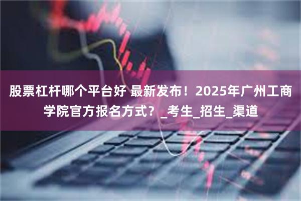 股票杠杆哪个平台好 最新发布！2025年广州工商学院官方报名方式？_考生_招生_渠道