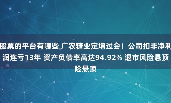 股票的平台有哪些 广农糖业定增过会！公司扣非净利润连亏13年 资产负债率高达94.92% 退市风险悬顶