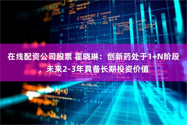 在线配资公司股票 霍晓琳：创新药处于1+N阶段，未来2-3年具备长期投资价值