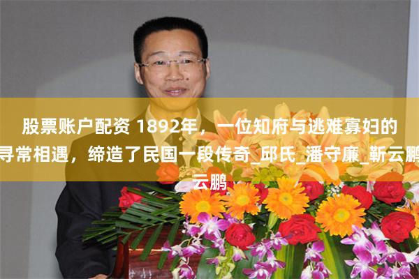 股票账户配资 1892年，一位知府与逃难寡妇的寻常相遇，缔造了民国一段传奇_邱氏_潘守廉_靳云鹏