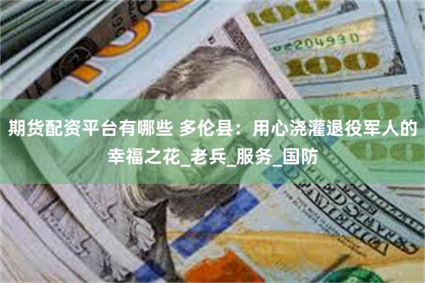 期货配资平台有哪些 多伦县：用心浇灌退役军人的幸福之花_老兵_服务_国防