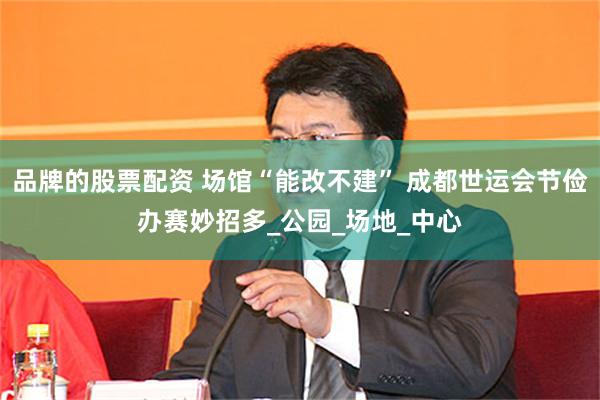 品牌的股票配资 场馆“能改不建” 成都世运会节俭办赛妙招多_公园_场地_中心