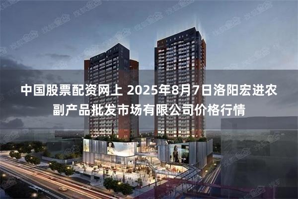 中国股票配资网上 2025年8月7日洛阳宏进农副产品批发市场有限公司价格行情