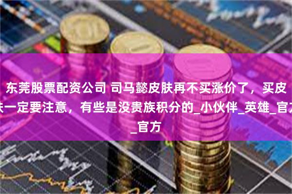 东莞股票配资公司 司马懿皮肤再不买涨价了，买皮肤一定要注意，有些是没贵族积分的_小伙伴_英雄_官方