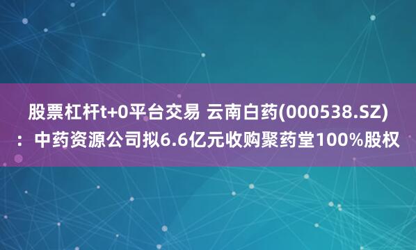 股票杠杆t+0平台交易 云南白药(000538.SZ)：中药资源公司拟6.6亿元收购聚药堂100%股权