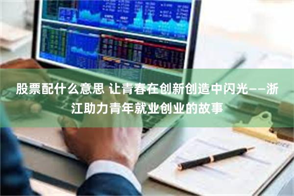 股票配什么意思 让青春在创新创造中闪光——浙江助力青年就业创业的故事