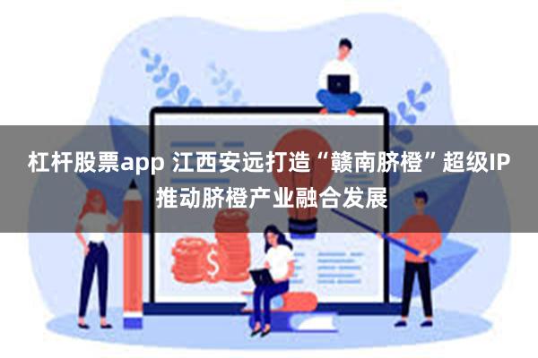 杠杆股票app 江西安远打造“赣南脐橙”超级IP 推动脐橙产业融合发展
