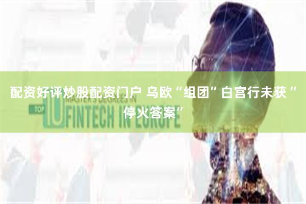配资好评炒股配资门户 乌欧“组团”白宫行未获“停火答案”