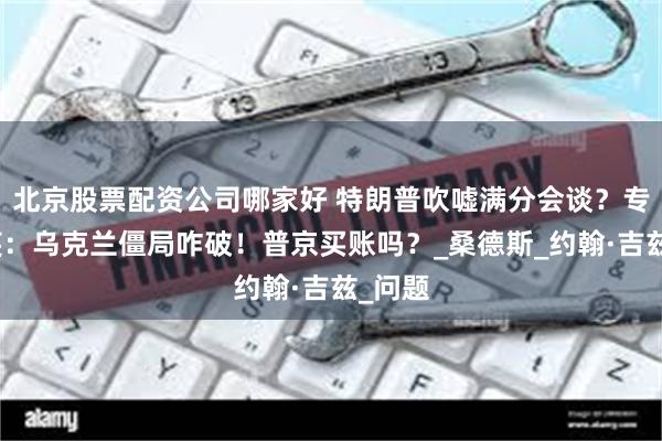 北京股票配资公司哪家好 特朗普吹嘘满分会谈？专家冷笑：乌克兰僵局咋破！普京买账吗？_桑德斯_约翰·吉兹_问题