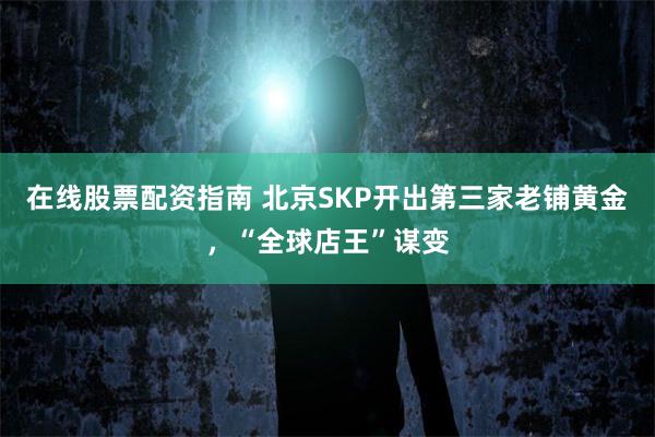 在线股票配资指南 北京SKP开出第三家老铺黄金，“全球店王”谋变