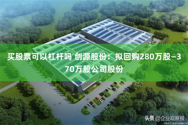 买股票可以杠杆吗 创源股份：拟回购280万股—370万股公司股份