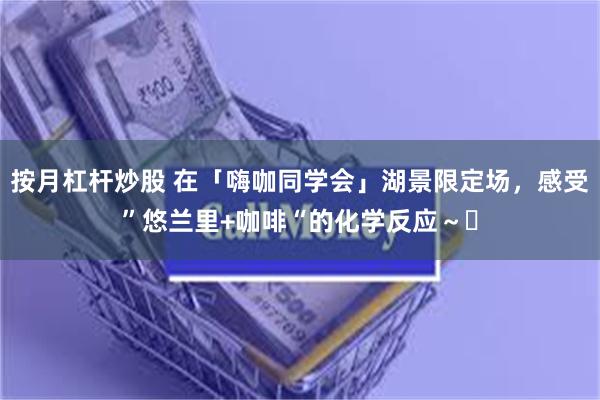 按月杠杆炒股 在「嗨咖同学会」湖景限定场，感受”悠兰里+咖啡“的化学反应～️
