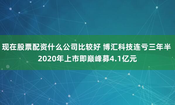 现在股票配资什么公司比较好 博汇科技连亏三年半 2020年上市即巅峰募4.1亿元