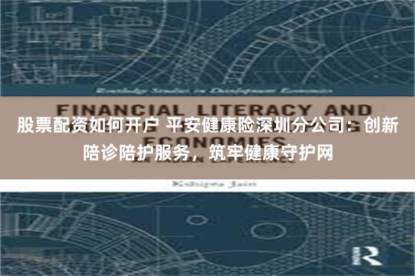 股票配资如何开户 平安健康险深圳分公司：创新陪诊陪护服务，筑牢健康守护网