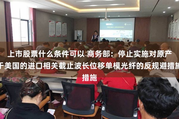 上市股票什么条件可以 商务部:停止实施对原产于美国的进口相关截止波长位移单模光纤的反规避措施