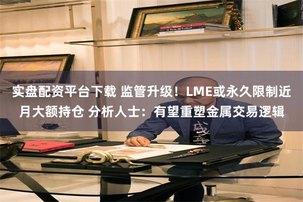 实盘配资平台下载 监管升级!LME或永久限制近月大额持仓 分析人士:有望重塑金属交易逻辑