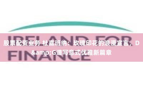 股票配资业务 杜嘉班纳:玫瑰印花的浪漫宣言,D&G谱写意式优雅新篇章